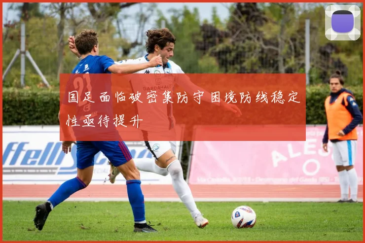 国足面临破密集防守困境防线稳定性亟待提升