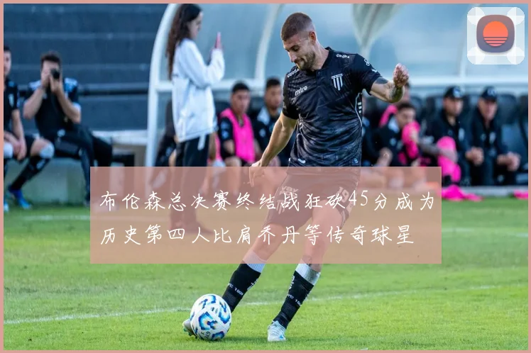 布伦森总决赛终结战狂砍45分成为历史第四人比肩乔丹等传奇球星