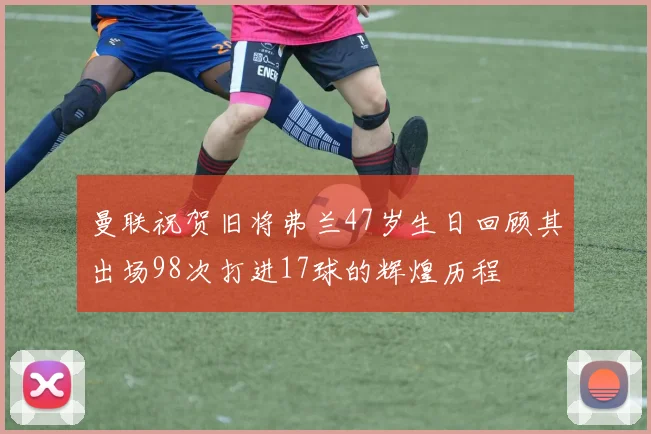 曼联祝贺旧将弗兰47岁生日回顾其出场98次打进17球的辉煌历程