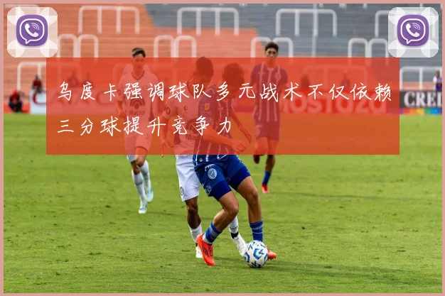 乌度卡强调球队多元战术不仅依赖三分球提升竞争力