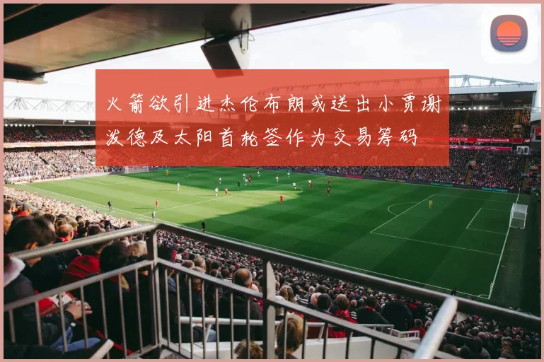 火箭欲引进杰伦布朗或送出小贾谢泼德及太阳首轮签作为交易筹码