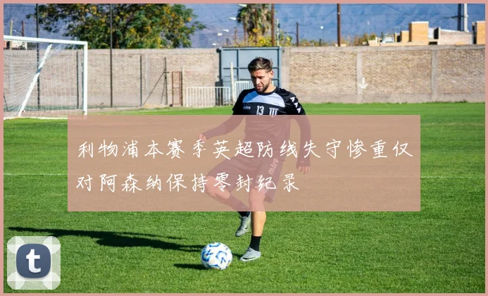 利物浦本赛季英超防线失守惨重仅对阿森纳保持零封纪录