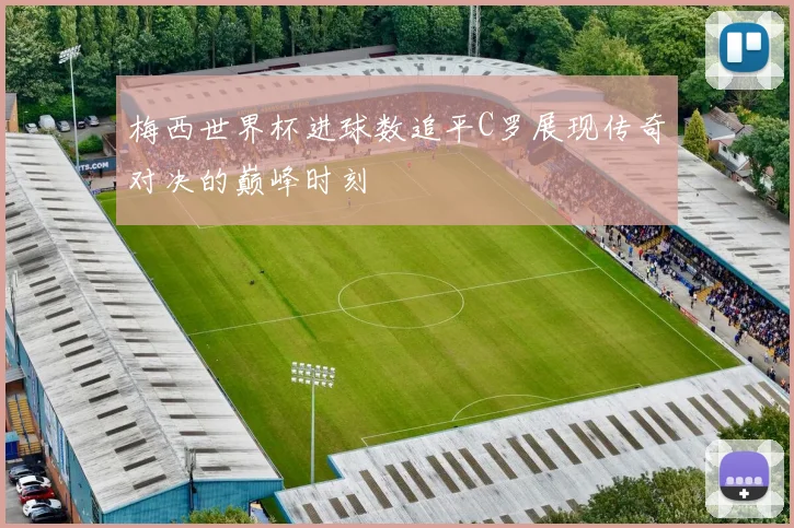 梅西世界杯进球数追平C罗展现传奇对决的巅峰时刻