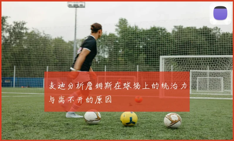 麦迪分析詹姆斯在球场上的统治力与离不开的原因