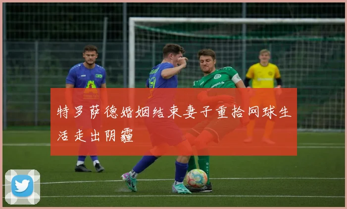 特罗萨德婚姻结束妻子重拾网球生活走出阴霾