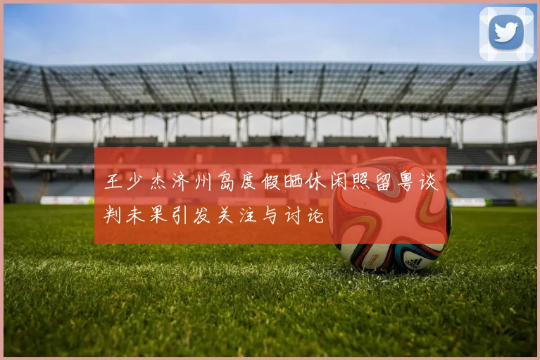 王少杰济州岛度假晒休闲照留粤谈判未果引发关注与讨论