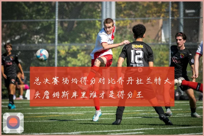 总决赛场均得分对比乔丹杜兰特大头詹姆斯库里谁才是得分王