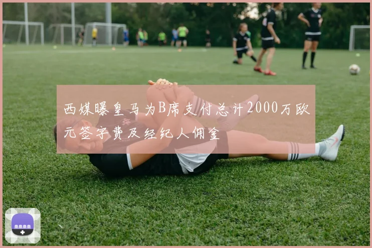 西媒曝皇马为B席支付总计2000万欧元签字费及经纪人佣金