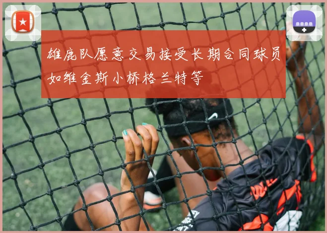 雄鹿队愿意交易接受长期合同球员如维金斯小桥格兰特等