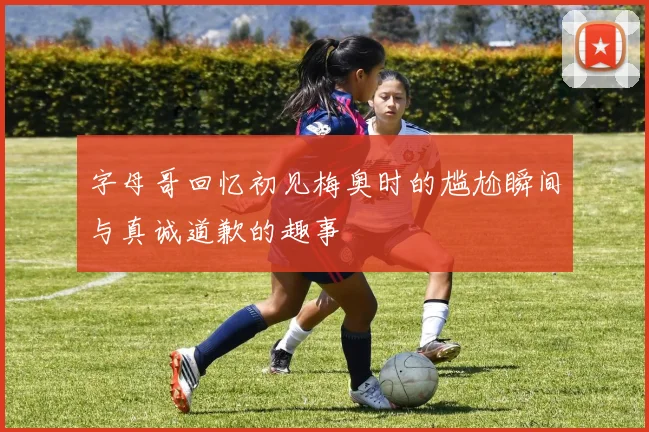 字母哥回忆初见梅奥时的尴尬瞬间与真诚道歉的趣事