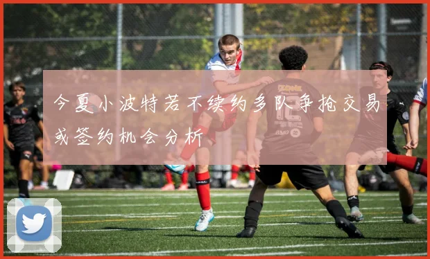 今夏小波特若不续约多队争抢交易或签约机会分析