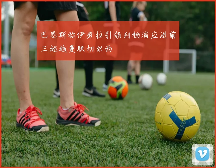 巴恩斯称伊劳拉引领利物浦应进前三超越曼联切尔西