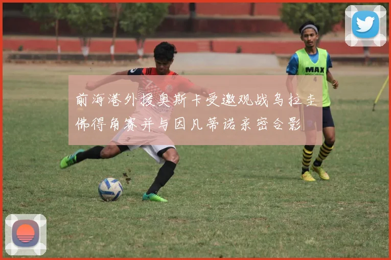 前海港外援奥斯卡受邀观战乌拉圭佛得角赛并与因凡蒂诺亲密合影
