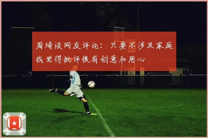 周琦谈网友评论：只要不涉及家庭我觉得批评很有创意和用心