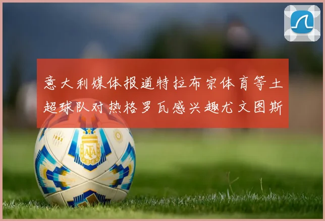 意大利媒体报道特拉布宗体育等土超球队对热格罗瓦感兴趣尤文图斯准备出售该球员