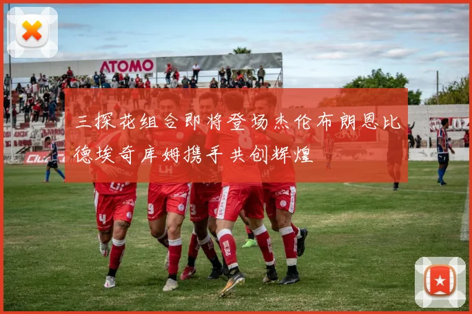 三探花组合即将登场杰伦布朗恩比德埃奇库姆携手共创辉煌