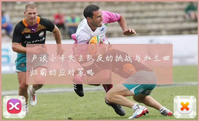 卢谈小卡失去队友的挑战与加兰回归前的应对策略